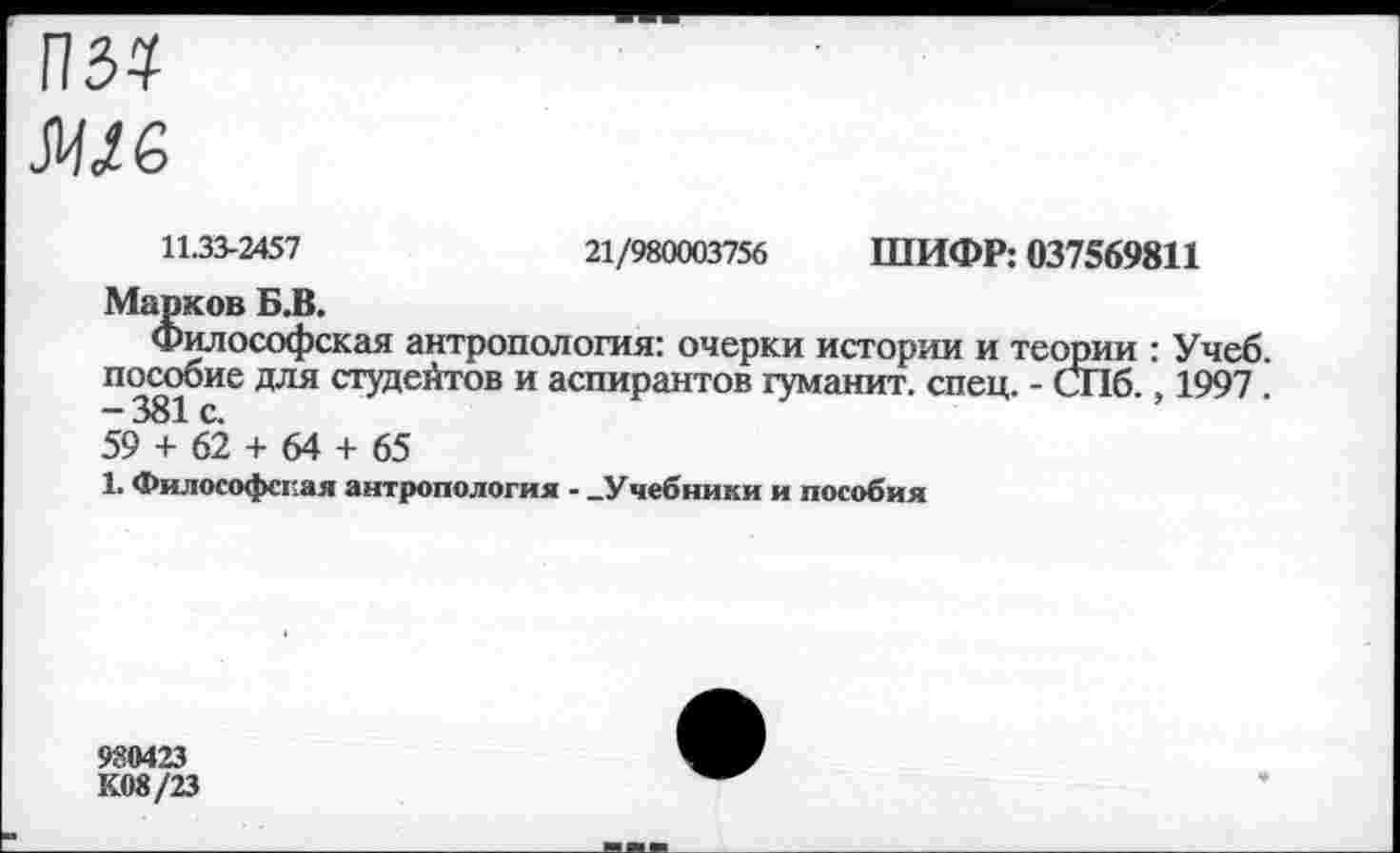 ﻿11.33-2457	21/980003756 ШИФР: 037569811
Марков Б.В.
Философская антропология: очерки истории и теории : Учеб, пособие для студентов и аспирантов гуманит. спец. - СПб., 1997 . -381 с.
59 + 62 + 64 + 65
1. Философская антропология - -Учебники и пособия
980423
К08/23